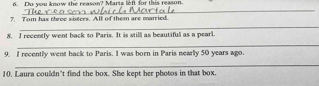 Do you know the reason? Marta left for this reason. 
_ 
7. Tom has three sisters. All of them are married. 
_ 
8. I recently went back to Paris. It is still as beautiful as a pearl. 
_ 
9. I recently went back to Paris. I was born in Paris nearly 50 years ago. 
_ 
10. Laura couldn’t find the box. She kept her photos in that box.