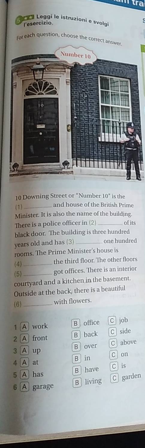 tra
a i Leggi le istruzioni e svolgi
l'esercizio
For each question, choose the correct answer.
10 Downing Street or “Number 10^n is the
(1)_ and house of the British Prime
Minister. It is also the name of the building.
There is a police officer in (2) _of its
black door. The building is three hundred
years old and has (3) _one hundred
rooms. The Prime Minister’s house is
(4)_ the third floor. The other floors
(5)_
got offices. There is an interior
courtyard and a kitchen in the basement.
Outside at the back, there is a beautiful
(6)_
with flowers.
1 A work B office C job
2 A front B back C side
Bover C above
3 A up
4 A at B in C on
5 A has B have Cis
B living C garden
6 A garage