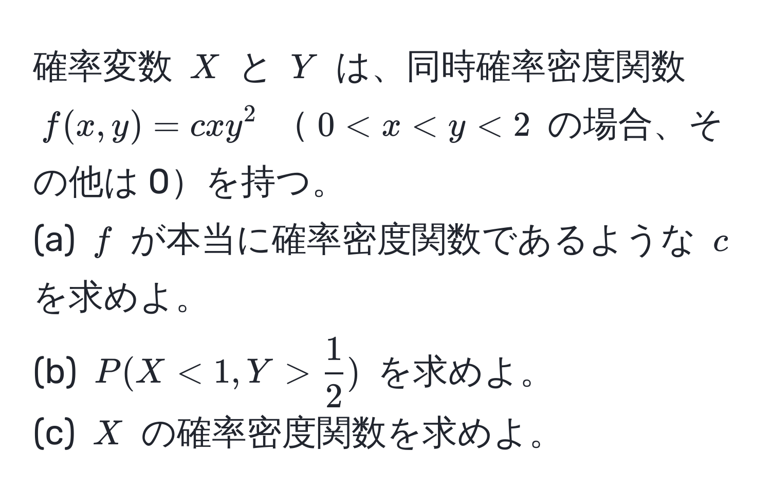 確率変数 $X$ と $Y$ は、同時確率密度関数 $f(x,y)=cxy^(2$ $0 < x < y < 2$ の場合、その他は 0を持つ。  
(a) $f$ が本当に確率密度関数であるような $c$ を求めよ。  
(b) $P(X < 1, Y > frac1)2)$ を求めよ。  
(c) $X$ の確率密度関数を求めよ。