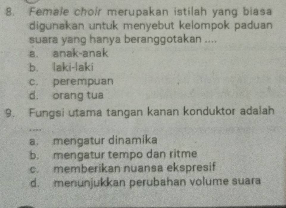 Female choir merupakan istilah yang biasa
digunakan untuk menyebut kelompok paduan 
suara yang hanya beranggotakan ....
a. anak-anak
b. laki-laki
c. perempuan
d. orang tua
9. Fungsi utama tangan kanan konduktor adalah
*
a. mengatur dinamika
b. mengatur tempo dan ritme
c. memberikan nuansa ekspresif
d. menunjukkan perubahan volume suara