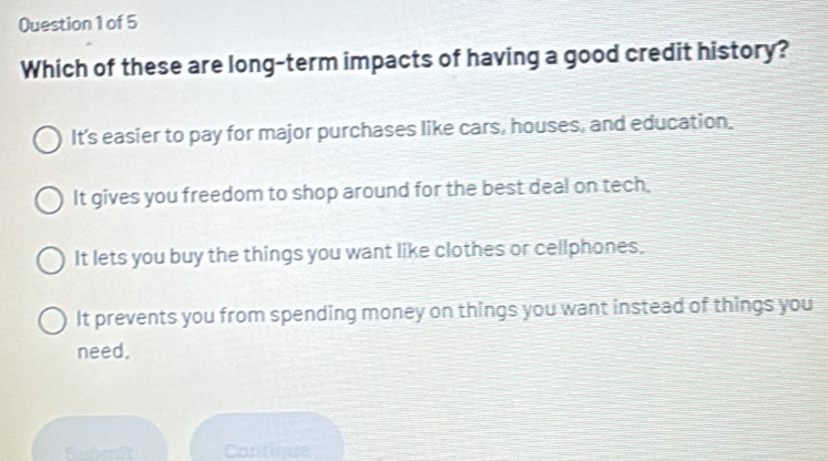 Which of these are long-term impacts of having a good credit history?
It's easier to pay for major purchases like cars, houses, and education.
It gives you freedom to shop around for the best deal on tech.
It lets you buy the things you want like clothes or cellphones.
It prevents you from spending money on things you want instead of things you
need.
Submit Continue