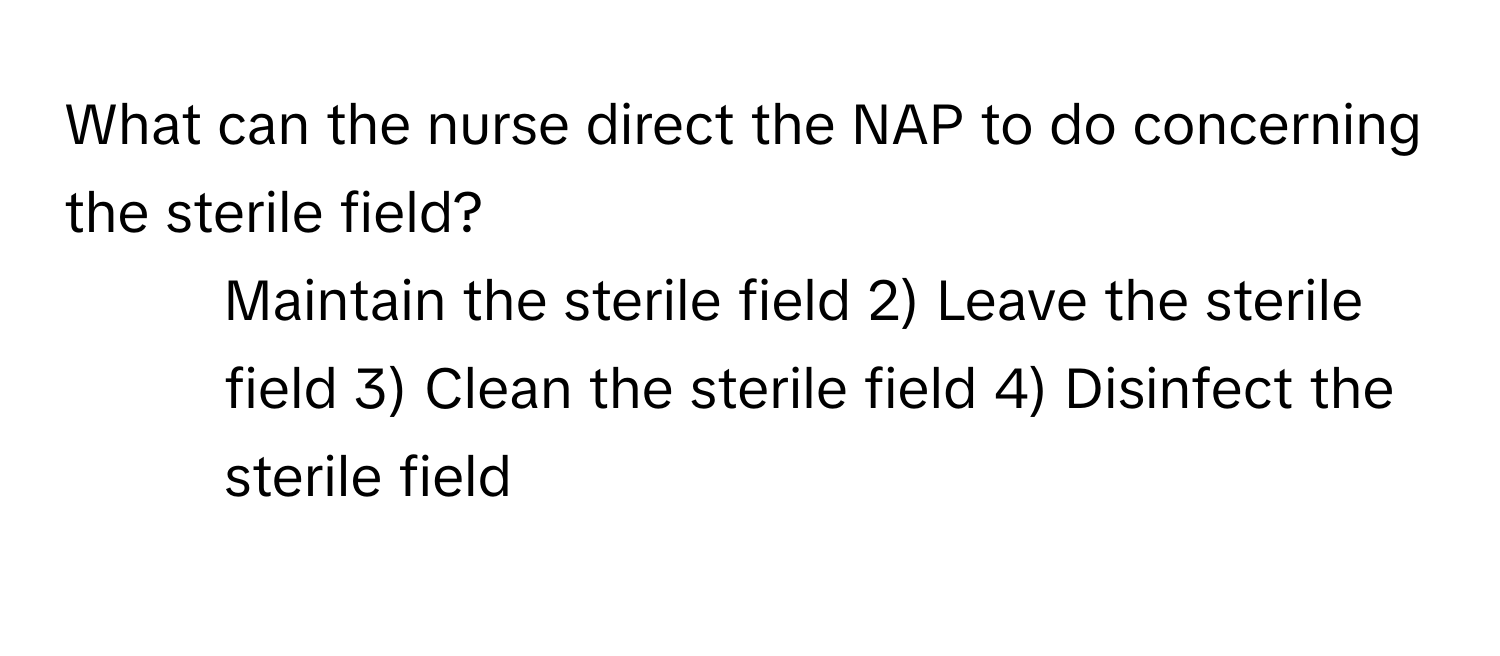 What can the nurse direct the NAP to do concerning the sterile field?

1) Maintain the sterile field 2) Leave the sterile field 3) Clean the sterile field 4) Disinfect the sterile field