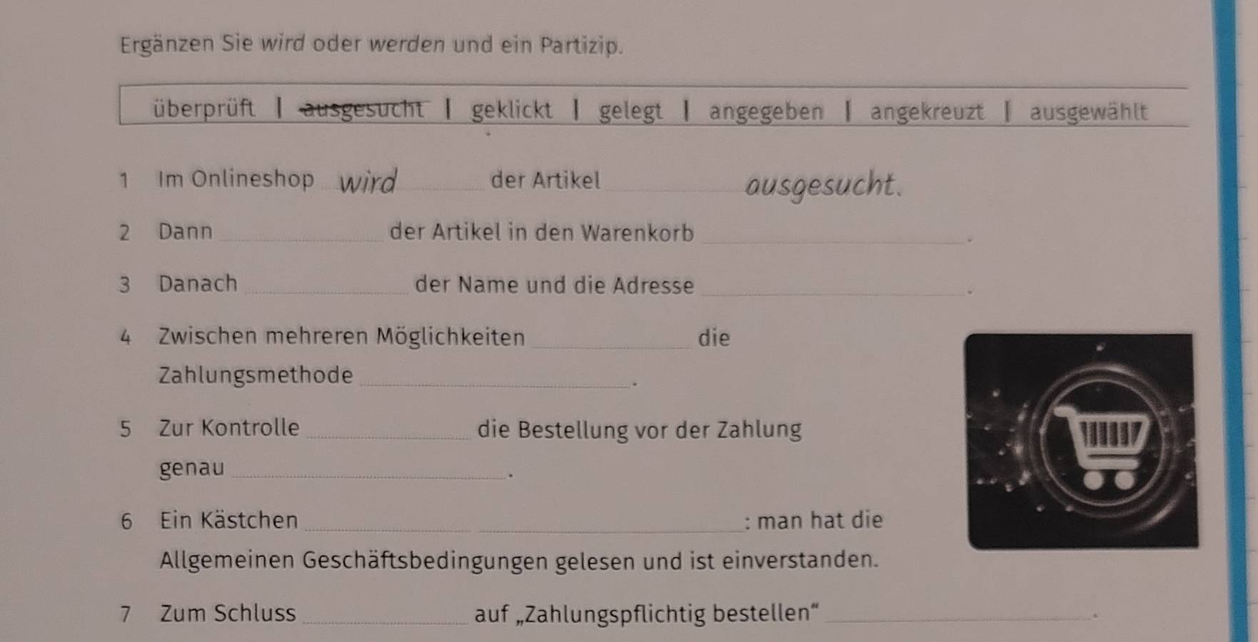 Ergänzen Sie wird oder werden und ein Partizip.
überprüft | ausgesucht | geklickt | gelegt | angegeben | angekreuzt | ausgewählt
1 Im Onlineshop_ wird_ der Artikel_
ausgesucht.
2 Dann _der Artikel in den Warenkorb_
3 Danach _der Name und die Adresse_
.
4 Zwischen mehreren Möglichkeiten_ die
Zahlungsmethode_
.
5 Zur Kontrolle _die Bestellung vor der Zahlung 
genau _.
6 Ein Kästchen _: man hat die
Allgemeinen Geschäftsbedingungen gelesen und ist einverstanden.
7 Zum Schluss _auf „Zahlungspflichtig bestellen“ _.