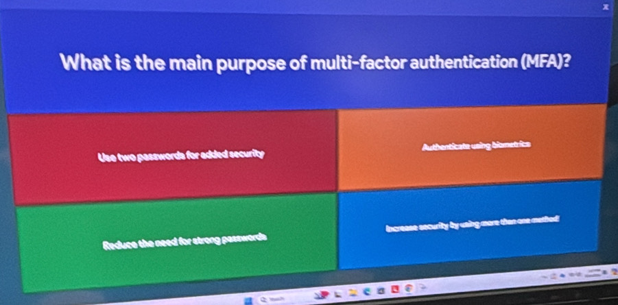 What is the main purpose of multi-factor authentication (MFA)? 
Use two passwords for added security Authenticate using biometrics 
Reduce the need for strong passwords e security by using more than one methed!