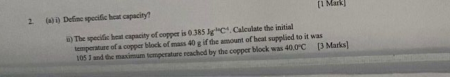 Define specific heat capacity? 
ii) The specific heat capacity of copper is 0.385Jg^(-10)C^(-1). Calculate the initial 
temperature of a copper block of mass 40 g if the amount of heat supplied to it was
105 J and the maximum temperature reached by the copper block was 40.0°C [3 Marks]