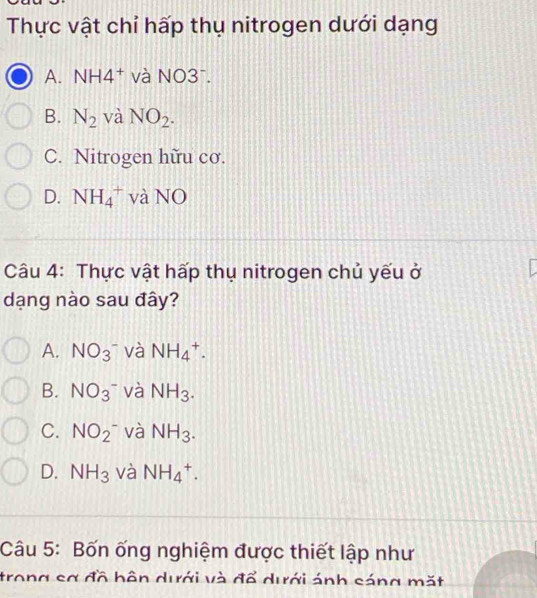 Thực vật chỉ hấp thụ nitrogen dưới dạng
A. N JH4^+ và NO3⁻.
B. N_2 và NO_2.
C. Nitrogen hữu cơ.
D. NH_4^(+ và NO
Câu 4: Thực vật hấp thụ nitrogen chủ yếu ở
dạng nào sau đây?
A. NO(_3)^-) và NH_4^(+.
B. NO_3)^- và NH_3.
C. NO_2^- và NH_3.
D. NH_3 và NH_4^+. 
Câu 5: Bốn ống nghiệm được thiết lập như
trong sơ đồ bôn dưới và đổ dưới ánh sáng mặt