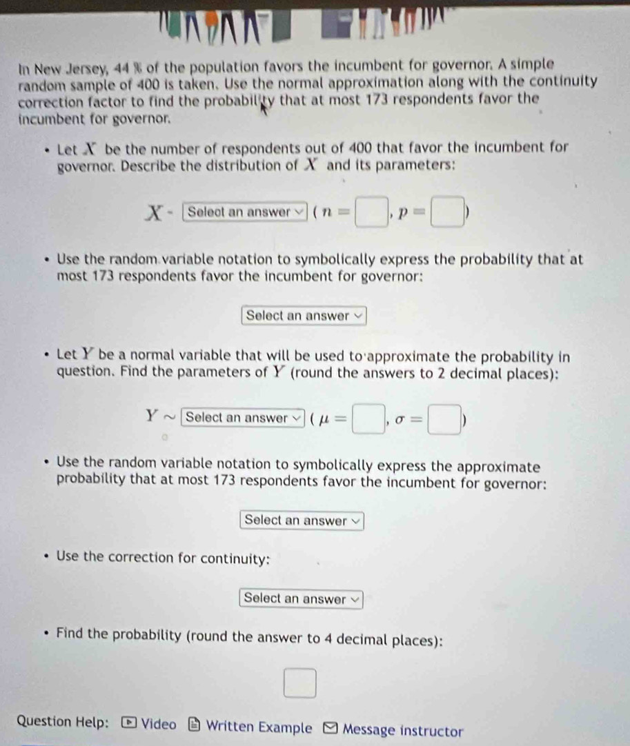 In New Jersey, 44 % of the population favors the incumbent for governor. A simple 
random sample of 400 is taken. Use the normal approximation along with the continuity 
correction factor to find the probability that at most 173 respondents favor the 
incumbent for governor. 
Let X be the number of respondents out of 400 that favor the incumbent for 
governor. Describe the distribution of X and its parameters:
X - Select an answer (n=□ ,p=□ )
Use the random variable notation to symbolically express the probability that at 
most 173 respondents favor the incumbent for governor: 
Select an answer 
Let Y be a normal variable that will be used to approximate the probability in 
question. Find the parameters of Y (round the answers to 2 decimal places):
Y Select an answer (mu =□ ,sigma =□ )
Use the random variable notation to symbolically express the approximate 
probability that at most 173 respondents favor the incumbent for governor: 
Select an answer 
Use the correction for continuity: 
Select an answer 
Find the probability (round the answer to 4 decimal places): 
□ 
Question Help: Video * Written Example Message instructor