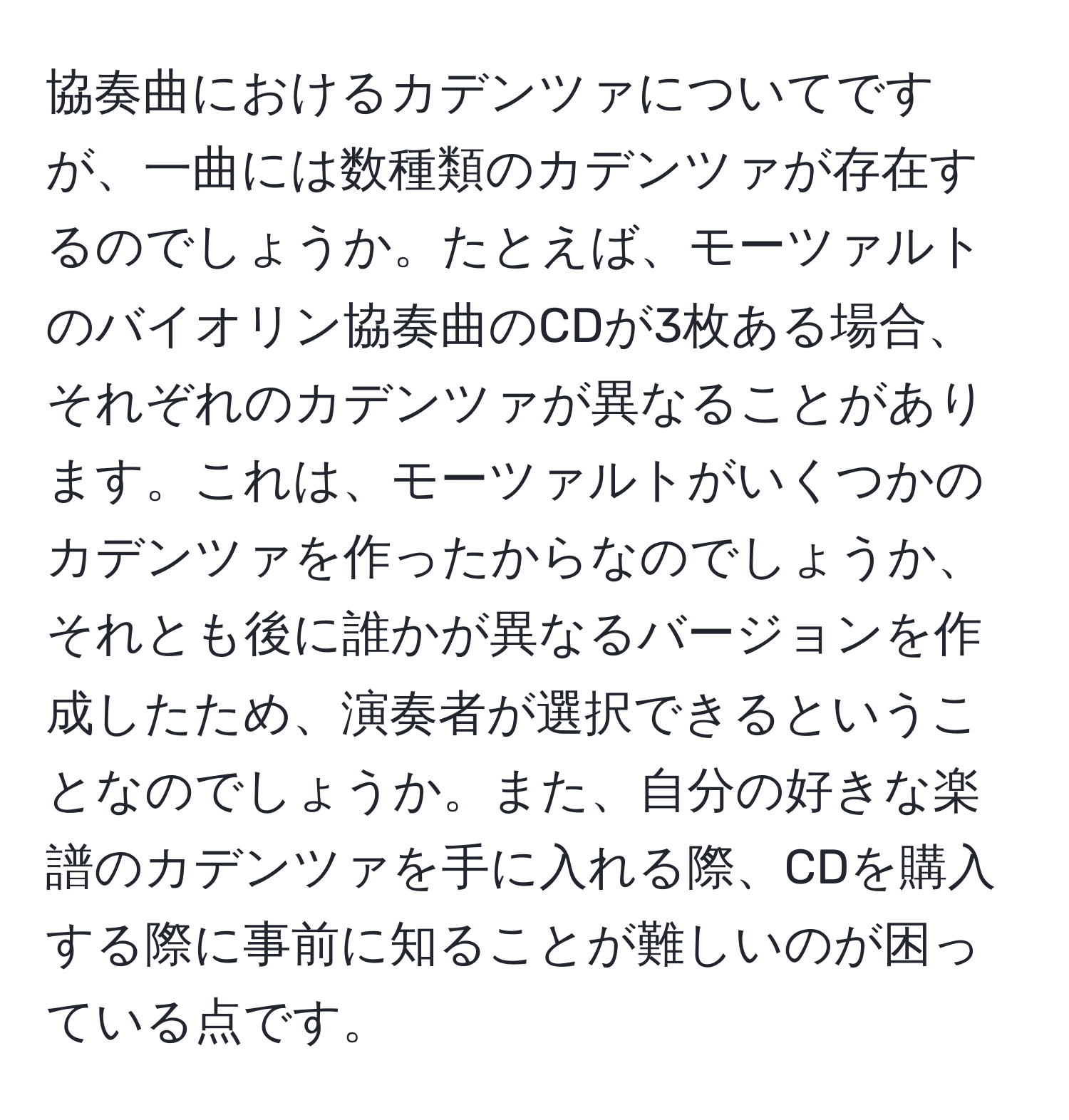 協奏曲におけるカデンツァについてですが、一曲には数種類のカデンツァが存在するのでしょうか。たとえば、モーツァルトのバイオリン協奏曲のCDが3枚ある場合、それぞれのカデンツァが異なることがあります。これは、モーツァルトがいくつかのカデンツァを作ったからなのでしょうか、それとも後に誰かが異なるバージョンを作成したため、演奏者が選択できるということなのでしょうか。また、自分の好きな楽譜のカデンツァを手に入れる際、CDを購入する際に事前に知ることが難しいのが困っている点です。