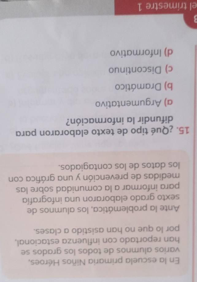 En la escuela primaria Niños Héroes,
varios alumnos de todos los grados se
han reportado con influenza estacional,
por lo que no han asistido a clases.
Ante la problemática, los alumnos de
sexto grado elaboraron una infografía
para informar a la comunidad sobre las
medidas de prevención y una gráfica con
los datos de los contagiados.
15. ¿Qué tipo de texto elaboraron para
difundir la información?
a) Argumentativo
b) Dramático
c) Discontinuo
d) Informativo
el trimestre 1
