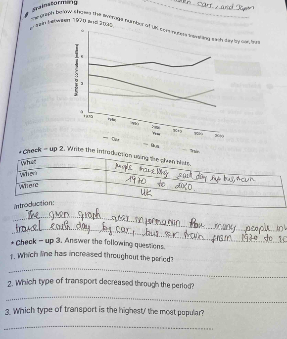 Brainstorming 
_ 
_ 
or train between 1970 and 203 
The graph below shows the average numbery car, bur 
=== Train 
— Bus 
* Check - up 2. Write the introd 
_ 
_ 
* Check - up 3. Answer the following questions. 
1. Which line has increased throughout the period? 
_ 
_ 
2. Which type of transport decreased through the period? 
_ 
3. Which type of transport is the highest/ the most popular? 
_