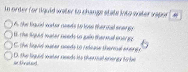 In order for liquid water to change state into water vapor
A the liguid water needs to lose thermal energy
B. the liguid water needs to gain thermal ener y
C the liguld water needs to release thermal ener s
D. the liguid vater needs its thermal energy to be
activated .