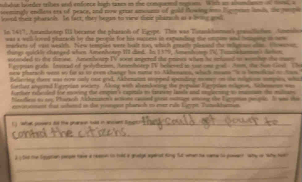 subdue boeder tribes and enforce high taxes in the conqueed negom. With an alsumdmn o toost, a 
seemingly endless era of peace, and now grear amoumt of gold Bowing it Egypes lands, the puople 
loved their pharaoh. In fact, they began to view their pharach as a being god 
In 1417, Amenhotep III became the pharaoh of Egypt. This was Titankhemer') graslsten Ammlo 
was a vell-loved pharaoh by the people for his success in expunding the empin and hmnping io new 
markets of yast wealt. New temples were built too, which greatly plesaed the teligines alsm. Howerer, 
thins quickly changed when Amenhotep III died. In 1379, Amenhotp IV Tumokhaman) dator; 
ssterded to the throne. Amenhouep IV soon angered the prescs when he setused to womhep the mary 
Egypsian gods. Insttad of polytheism, Amenhotep IV believed in sur one god Am, the Sun Gosl Thu 
new pharach went so far as to even change his name to Akhenaton, which mans "Is is bentinal to tan 
Beliering ther was new only one god, Akhenatm sopped spending money on the miligions umpits, whet 
further angured Egypsian sociery. Along with abandoning the popular Egypman elignon, Sahemens was 
forcher etuculed for moving tae empin's capitals to farawny lands and onglecting to maman the milinam 
beediess to on, Pharach Akhenaten's actions cassed great ouage among the Ligypeon propic. It was this 
envomnment dat ashaned in the youngest pharach to ever rale Ligype. Tumokhamin 
C) shet powers did the pharaon hold in ancient Sgyptnn_ 
contd 
_ 
2 ) 540 the Sggptian peple have a neessn in hald a gruelge spenst King fut when te name to powern wty or tahe toth 
_ 
_