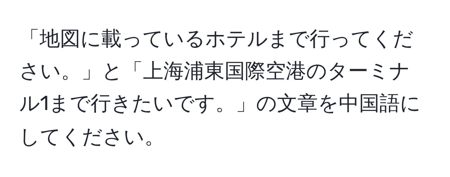 「地図に載っているホテルまで行ってください。」と「上海浦東国際空港のターミナル1まで行きたいです。」の文章を中国語にしてください。