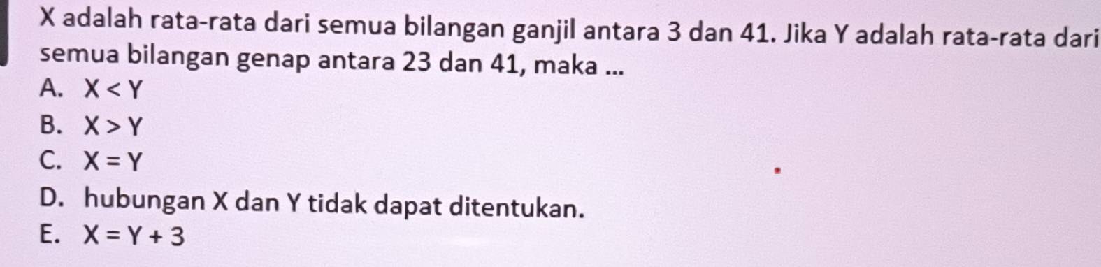 X adalah rata-rata dari semua bilangan ganjil antara 3 dan 41. Jika Y adalah rata-rata dari
semua bilangan genap antara 23 dan 41, maka ...
A. X
B. X>Y
C. X=Y
D. hubungan X dan Y tidak dapat ditentukan.
E. X=Y+3