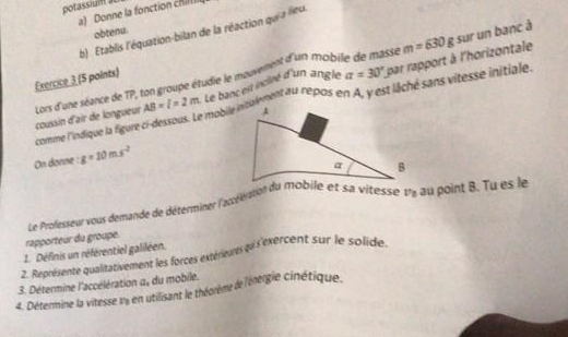 potassiui 
a) Donne la fonction chill 
obtenu. 
b) Etablis l'équation-bilan de la réaction qui a lieu
m=630g sur un banc à
AB=l=2m Le banc est incliné d'un angle a=30° L par rapport à l'horizontale 
Exercice 3 (5 points) 
mobile insuiment au repos en A, y est lâché sans vitesse initiale. 
comme l'indique la figure coussin d'air de longueur Lors d'une séance de TP, ton groupe étudie le mouvement d'un mobile de masse 
On donne : g=10ms^2
Le Professeur vous demande de détérminer l'actélération du mobile et sa vitesse uy au point B. Tu es le 
rapporteur du groupe. 
1. Définis un référentiel galiléen. 
3. Détermine l'accélération 2. Représente qualitativement les forces extérieures qui s'exercent sur le solide. 
a_□ _1 du mobile. 
4. Détermine la vitesse my en utilisant le théorème de l'énergie cinétique.