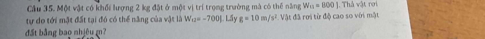 Một vật có khối lượng 2 kg đặt ở một vị trí trọng trường mà có thế năng W_t1=800J. Thả vật rơi 
tự do tới mặt đất tại đó có thể năng của vật là W_12=-700J. Lấy g=10m/s^2. Vật đã rơi từ độ cao so với mặt 
đất bằng bao nhiêu m?