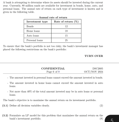 A bank is attempting to determine where its assets should be invested during the current
year. Currently, 80 million rands are available for investment in bonds, home, auto, and 
personal loans. The annual rate of return on each type of investment is known and is 
given in the following table. 
To ensure that the bank's portfolio is not too risky, the bank's investment manager has 
placed the following restrictions on the bank's portfolio: 
TURN OVER 
CONFIDENTIAL DSC2605 
Page 6 of 9 OCT/NOV 2024 
- The amount invested in personal loans cannot exceed the amount invested in bonds. 
- The amount invested in home loans cannot exceed the amount invested in auto 
loans 
- Not more than 40% of the total amount invested may be in auto loans or personal 
loans. 
The bank's objective is to maximise the annual return on its investment portfolio. 
(3.1) Define all decision variables clearly. 
(2) 
(3.2) Formulate an LP model for this problem that maximises the annual return on the 
bank's investment portfolio. (8) 5