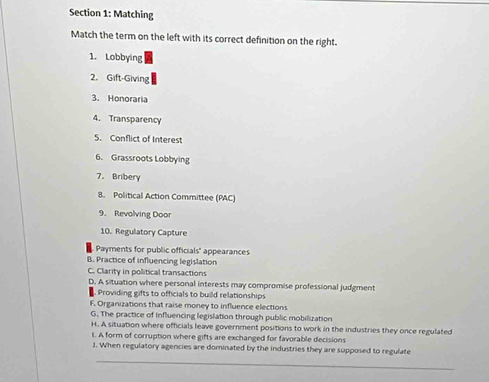 Matching
Match the term on the left with its correct definition on the right.
1. Lobbying
2. Gift-Giving
3. Honoraria
4. Transparency
5. Conflict of Interest
6. Grassroots Lobbying
7. Bribery
8. Political Action Committee (PAC)
9. Revolving Door
10. Regulatory Capture
Payments for public officials' appearances
B. Practice of influencing legislation
C. Clarity in political transactions
D. A situation where personal interests may compromise professional judgment
Providing gifts to officials to build relationships
F. Organizations that raise money to influence elections
G. The practice of influencing legislation through public mobilization
H. A situation where officials leave government positions to work in the industries they once regulated
1. A form of corruption where gifts are exchanged for favorable decisions
J. When regulatory agencies are dominated by the industries they are supposed to regulate
_