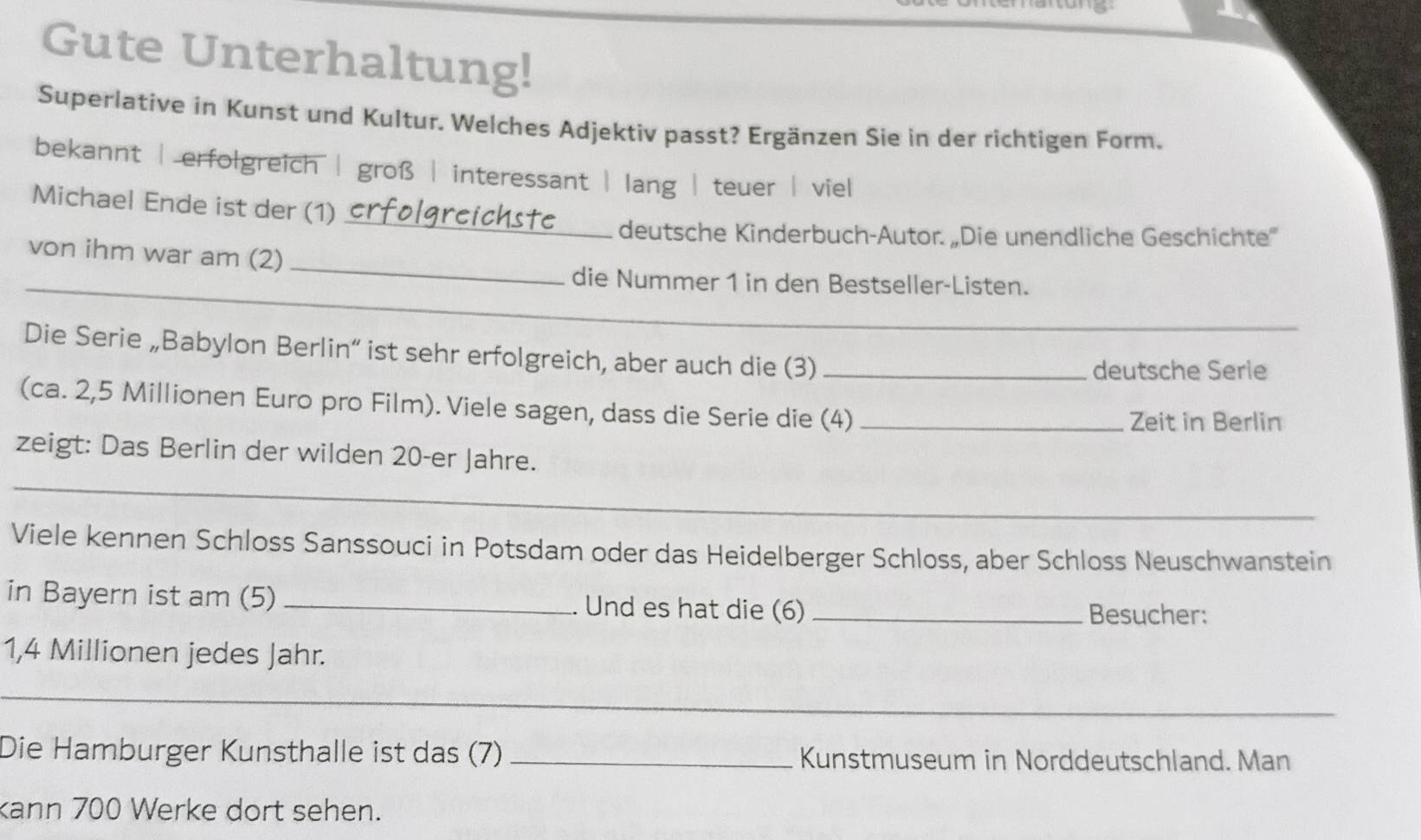 Gute Unterhaltung!
Superlative in Kunst und Kultur. Welches Adjektiv passt? Ergänzen Sie in der richtigen Form.
bekannt | erfolgreich | groß | interessant | lang | teuer | viel
_
Michael Ende ist der (1)
deutsche Kinderbuch-Autor. „Die unendliche Geschichte'
von ihm war am (2)
_
_die Nummer 1 in den Bestseller-Listen.
_
Die Serie „Babylon Berlin“ ist sehr erfolgreich, aber auch die (3)_
deutsche Serie
(ca. 2,5 Millionen Euro pro Film). Viele sagen, dass die Serie die (4)_ Zeit in Berlin
_
zeigt: Das Berlin der wilden 20 -er Jahre.
Viele kennen Schloss Sanssouci in Potsdam oder das Heidelberger Schloss, aber Schloss Neuschwanstein
in Bayern ist am (5) _Und es hat die (6) _Besucher:
1,4 Millionen jedes Jahr.
_
Die Hamburger Kunsthalle ist das (7) _Kunstmuseum in Norddeutschland. Man
kann 700 Werke dort sehen.