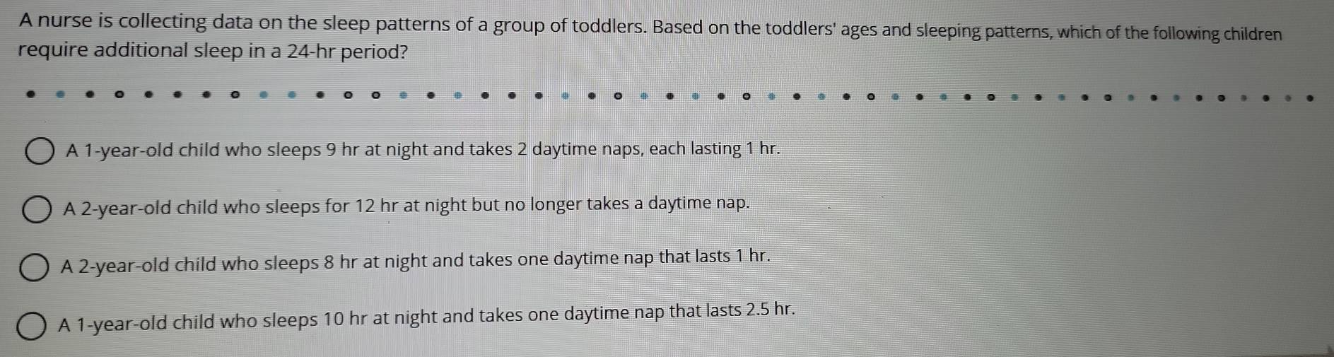 A nurse is collecting data on the sleep patterns of a group of toddlers. Based on the toddlers' ages and sleeping patterns, which of the following children
require additional sleep in a 24-hr period?
A 1-year -old child who sleeps 9 hr at night and takes 2 daytime naps, each lasting 1 hr.
A 2-year -old child who sleeps for 12 hr at night but no longer takes a daytime nap.
A 2-year-old child who sleeps 8 hr at night and takes one daytime nap that lasts 1 hr.
A 1-year-old child who sleeps 10 hr at night and takes one daytime nap that lasts 2.5 hr.