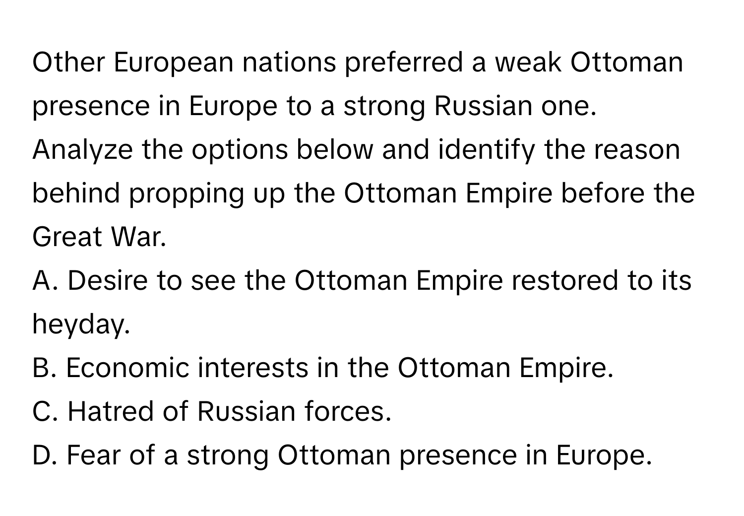 Other European nations preferred a weak Ottoman presence in Europe to a strong Russian one.

Analyze the options below and identify the reason behind propping up the Ottoman Empire before the Great War.
A. Desire to see the Ottoman Empire restored to its heyday.
B. Economic interests in the Ottoman Empire.
C. Hatred of Russian forces.
D. Fear of a strong Ottoman presence in Europe.