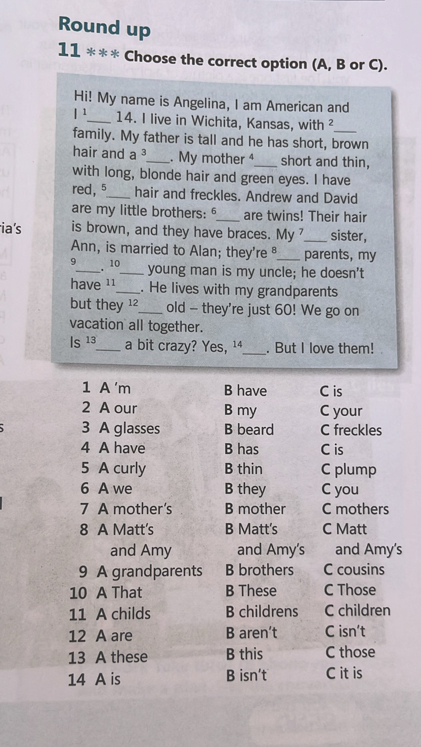 Round up
11 *** Choose the correct option (A, B or C).
Hi! My name is Angelina, I am American and
|^1 _ 14. I live in Wichita, Kansas, with ²
family. My father is tall and he has short, brown
hair and a^3 _ . My mother 4_ short and thin,
with long, blonde hair and green eyes. I have
red, 5 _ hair and freckles. Andrew and David
are my little brothers: _are twins! Their hair
ia's is brown, and they have braces. My _sister,
Ann, is married to Alan; they're §_ parents, my
9_ 10 _ young man is my uncle; he doesn't
.
have 11 _ . He lives with my grandparents
but they 12_ old - they're just 60! We go on
vacation all together.
Is^(13) _ a bit crazy? Yes, ¹4_ . But I love them! 
1 A 'm B have C is
2 A our B my C your
3 A glasses B beard C freckles
4 A have B has C is
5 A curly B thin C plump
6 A we B they C you
7 A mother's B mother C mothers
8 A Matt’s B Matt's C Matt
and Amy and Amy's and Amy's
9 A grandparents B brothers C cousins
10 A That B These C Those
11 A childs B childrens C children
12 A are B aren’t C isn’t
13 A these B this C those
14 A is B isn't C it is