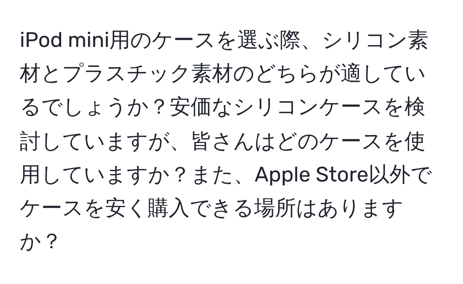 iPod mini用のケースを選ぶ際、シリコン素材とプラスチック素材のどちらが適しているでしょうか？安価なシリコンケースを検討していますが、皆さんはどのケースを使用していますか？また、Apple Store以外でケースを安く購入できる場所はありますか？