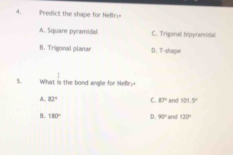 Predict the shape for NeBr⊥+
A. Square pyramidal C. Trigonal bipyramidal
B. Trigonal planar D. T-shape
5. What is the bond angle for NeBr₃+
A. 82° C. 87° and 101.5°
B. 180° D. 90° and 120°