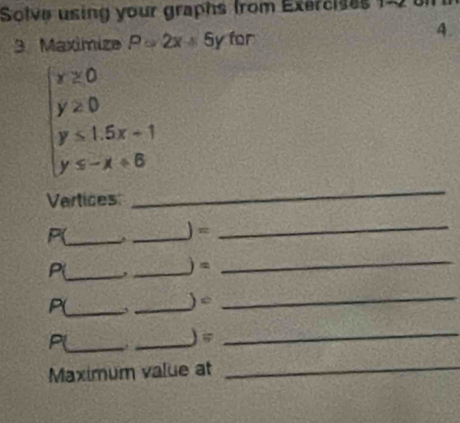Solve using your graphs from Exercises 12 
3. Maxímiza P=2x+5y for 
4
r≥ 0
y≥ 0
y≤ 1.5x+1
y≤ -x+6
Vertices: 
_
P(_ 
_ )=_ 
P(_  a _ ) =_ 
P(_  3 _ ) 4 _ 
P(_ ._ 
) vector v_2 _ 
Maximum value at_