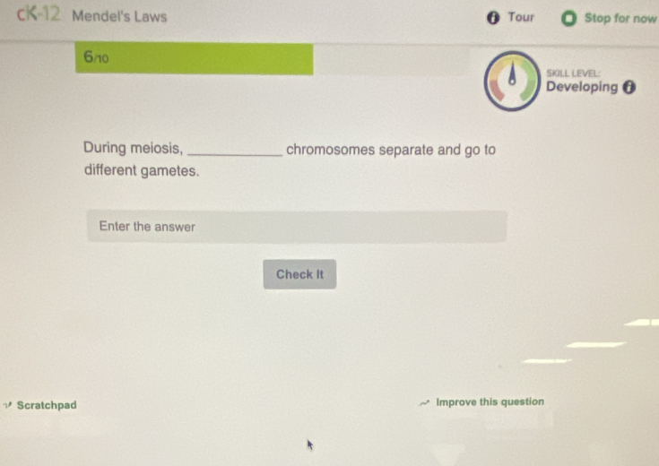 cK-12 Mendel's Laws Tour Stop for now 
0 
6/10 
SKILL LEVEL: 
Developing f 
During meiosis, _chromosomes separate and go to 
different gametes. 
Enter the answer 
Check It 
Scratchpad Improve this question