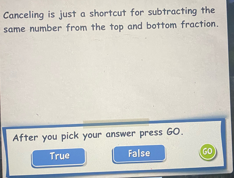 Canceling is just a shortcut for subtracting the
same number from the top and bottom fraction.
After you pick your answer press GO.
True False GO