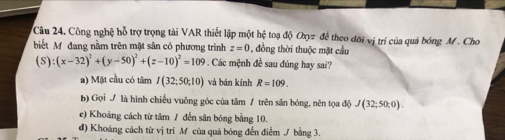 Công nghệ hỗ trợ trọng tài VAR thiết lập một hệ toạ độ Oxyz để theo dõi vị trí của quả bóng M. Cho
biết Mỹô đang nằm trên mặt sân có phương trình z=0 , đồng thời thuộc mặt cầu
(S):(x-32)^2+(y-50)^2+(z-10)^2=109. Các mệnh đề sau đúng hay sai?
a) Mặt cầu có tâm I(32;50;10) và bán kính R=109.
b) Gọi J là hình chiếu vuông góc của tâm / trên sân bóng, nên tọa độ J(32;50;0).
c) Khoảng cách từ tâm / đến sân bóng bằng 10.
d) Khoảng cách từ vị trí M của quả bóng đến điểm J bằng 3.