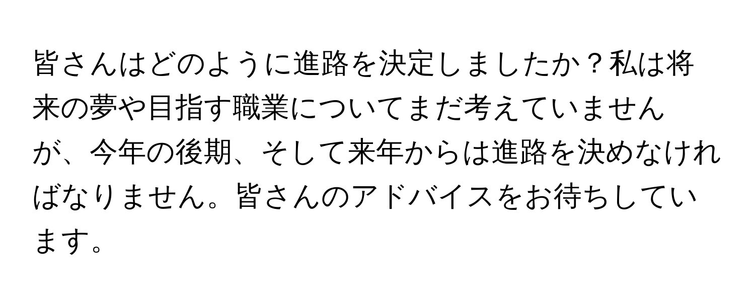 皆さんはどのように進路を決定しましたか？私は将来の夢や目指す職業についてまだ考えていませんが、今年の後期、そして来年からは進路を決めなければなりません。皆さんのアドバイスをお待ちしています。