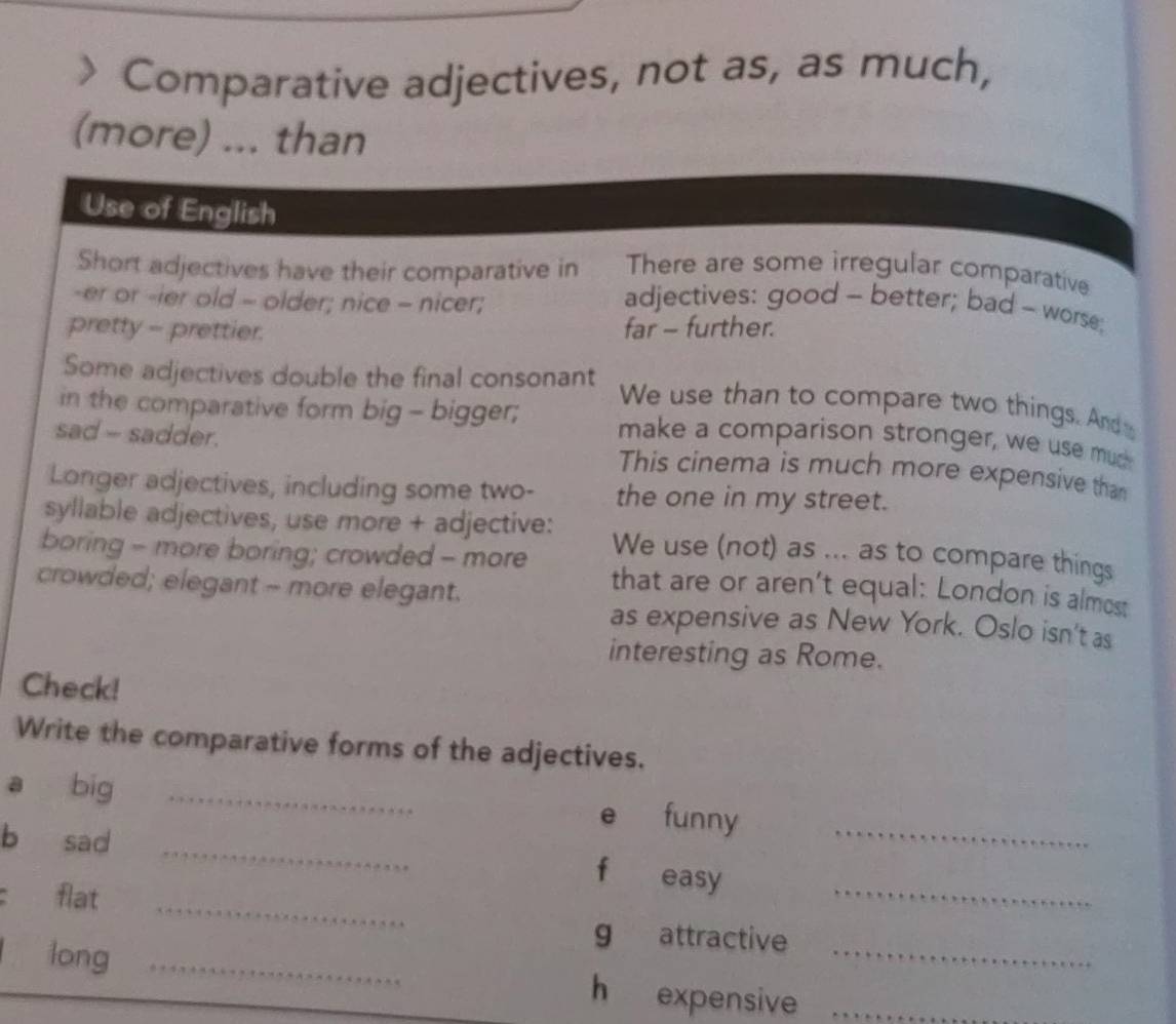 > Comparative adjectives, not as, as much, 
(more) ... than 
Use of English 
There are some irregular comparative 
Short adjectives have their comparative in adjectives: good - better; bad - worse; 
-er or -ier old = older; nice - nicer; 
pretty - prettier. far - further. 
Some adjectives double the final consonant We use than to compare two things. Ande 
in the comparative form big - bigger; make a comparison stronger, we use mud 
sad - sadder. This cinema is much more expensive than 
Longer adjectives, including some two- the one in my street. 
syllable adjectives, use more + adjective: We use (not) as ... as to compare things 
boring - more boring; crowded - more that are or aren’t equal: London is almost 
crowded; elegant - more elegant. 
as expensive as New York. Oslo isn't as 
interesting as Rome. 
Check! 
Write the comparative forms of the adjectives. 
_ 
a big _e funny_ 
b sad 
fù easy 
flat 
_ 
_ 
g attractive 
long _h expensive__