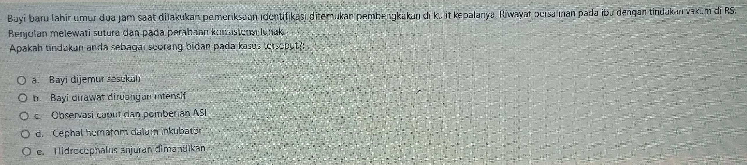 Bayi baru lahir umur dua jam saat dilakukan pemeriksaan identifikasi ditemukan pembengkakan di kulit kepalanya. Riwayat persalinan pada ibu dengan tindakan vakum di RS.
Benjolan melewati sutura dan pada perabaan konsistensi lunak.
Apakah tindakan anda sebagai seorang bidan pada kasus tersebut?:
a. Bayi dijemur sesekali
b. Bayi dirawat diruangan intensif
c. Observasi caput dan pemberian ASI
d. Cephal hematom dalam inkubator
e. Hidrocephalus anjuran dimandikan