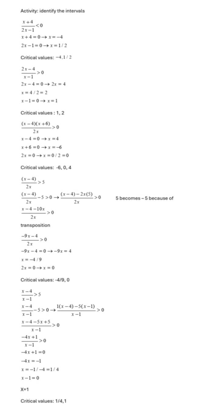 Activity: identify the intervals
 (x+4)/2x-1 <0</tex>
x+4=0to x=-4
2x-1=0to x=1/2
Critical values: −4.1 / 2
 (2x-4)/x-1 >0
2x-4=0to 2x=4
x=4/2=2
x-1=0to x=1
Critical values : 1, 2
 ((x-4)(x+6))/2x >0
x-4=0to x=4
x+6=0to x=-6
2x=0to x=0/2=0
Critical values: -6, 0, 4
 ((x-4))/2x >5
 ((x-4))/2x -5>0to  ((x-4)-2x(5))/2x >0 5 becomes - 5 because of
 (x-4-10x)/2x >0
transposition
 (-9x-4)/2x >0
-9x-4=0to -9x=4
x=-4/9
2x=0to x=0
Critical values: -4/9, 0
 (x-4)/x-1 >5
 (x-4)/x-1 -5>0to  (1(x-4)-5(x-1))/x-1 >0
 (x-4-5x+5)/x-1 >0
 (-4x+1)/x-1 >0
-4x+1=0
-4x=-1
x=-1/-4=1/4
x-1=0
X=1
Critical values: 1/4,1