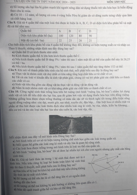 TAI LIệU ÔN THI TN THPT NĂM HỌC 2024 - 2025 ÔN: SINH HỌC
c) Số lượng sâu hại lúa bị giảm mạnh khi người nông dân sử dụng thuốc trừ sâu hóa học là biến động
theo chu kì mùa.
d) Cử 10 - 12 năm, số lượng cá cơm ở vùng biển Pêru bị giảm do có dòng nước nóng chảy qua làm
cá chết hàng loạt.
Câu 8. Giả sử 4 quần thể của một loài thủ được kí hiệu là A, B, C, D có diện tích khu phân bố và mật
độ cá thể như sau:
Cho biết diện tích khu phân bố của 4 quần thể không thay đổi, không có hiện tượng xuất cư và nhập cư.
Theo lí thuyết, những nhận định sau đây đúng hay sai?
a) Quần thể D có kích thước nhỏ nhất.
b) Kích thước quần thể A lớn hơn kích thước quần thể C.
c) Nếu kích thước quần thể B tăng 5% / năm thì sau 1 năm mật độ cá thể của quần thể này là 26,25
cá thể / ha.
d) Nếu kích thước quần thể C tăng 5% / năm thì sau 1 năm quần thể này tăng thêm 152 cá thể.
Câu 9. Khi nói về thành phần hữu sinh của hệ sinh thái, mỗi phát biểu sau đây là đúng hay sai?
a) Thực vật là nhóm sinh vật duy nhất có khả năng tổng hợp chất hữu cơ từ chất vô cơ.
b) Tất cả các loài vi khuẩn đều là sinh vật phân giải, chúng có vai trò phân giải các chất hữu cơ thành
các chất vô cơ.
c) Sinh vật tiêu thụ gồm các động vật ăn thực vật và động vật ăn động vật.
d) Nằm là một nhóm sinh vật có khả năng phân giải các chất hữu cơ thành chất vô cơ.
Câu 10. Công nghệ sinh thái trồng hoa trên bờ ruộng (mô hình “ruộng lúa, bờ hoa”) nhằm lợi dụng
sinh vật có ích để tiêu diệt sâu hại lúa, qua đó giảm bớt việc sử dụng thuốc hóa học trên đồng ruộng.
Những giống hoa được chọn trồng thường có màu sắc sặc sỡ và thích nghi tốt trong điều kiện sống
ngoài đồng ruộng như: cúc dại, mười giờ, sao nhái, xuyến chi, đậu bắp,... Đặc biệt hoa có nhiều mật và
phần sẽ thu hút được các loài thiên địch như nhiều loài ong kí sinh, bọ rùa, nhện, kiến ba khoang,...
đến cư trú và ăn các loại sâu hại lúa như sâu cuốn lá, các loài rệp, rầy,...
Mỗi nhận định sau đây về mô hình trên Đúng hay Sai?
) Mô hình trên có cơ sở từ hiện tượng khống chế sinh học giữa các loài trong quần xã.
b) Mối quan hệ giữa các loài ong kí sinh và cây lúa là quan hệ cộng sinh.
c) Các loài hoa được trồng trong mô hình trên là loài ưu thế của quần xã.
d) Mô hình “ruộng lúa, bờ hoa” thì sẽ đem lại nhiều lợi ích cho con người nhưng gây mắt cân bằng
sinh thái.
Câu 11. Giả sử lưới thức ăn trong 1 hệ sinh thái được mô tả ở
hình bên. Nếu trâu rừng bị loại bỏ hoàn toàn khỏi hệ sinh thá
này thì theo lí thuyết, mỗi phát biểu sau là đúng hay sai?
a) Rận trâu sẽ bị loại bỏ khỏi hệ sinh thái này nếu chúng không
lầy thức ăn từ mắt xích khác. 
b) Số lượng cá thể sâu ăn lá có thể tăng lên vì có nguồn din
dưỡng dồi dào hơn.
c) Số lượng cá thể nai không bị ảnh hưởng vì không liên quan đến cỏ 1.
_
đ) Mức độ cạnh tranh giữa hồ và báo có thể tăng lên.