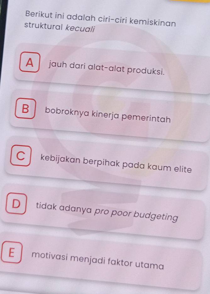 Berikut ini adalah ciri-ciri kemiskinan
struktural kecuali
A jauh dari alat-alat produksi.
B bobroknya kinerja pemerintah
C kebijakan berpihak pada kaum elite
D tidak adanya pro poor budgeting
E motivasi menjadi faktor utama