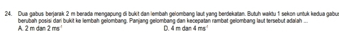 Dua gabus berjarak 2 m berada mengapung di bukit dan lembah gelombang laut yang berdekatan. Butuh waktu 1 sekon untuk kedua gabu
berubah posisi dari bukit ke lembah gelombang. Panjang gelombang dan kecepatan rambat gelombang laut tersebut adalah ...
A. 2 m dan 2ms^(-1) D. 4 m dan 4ms^(-1)