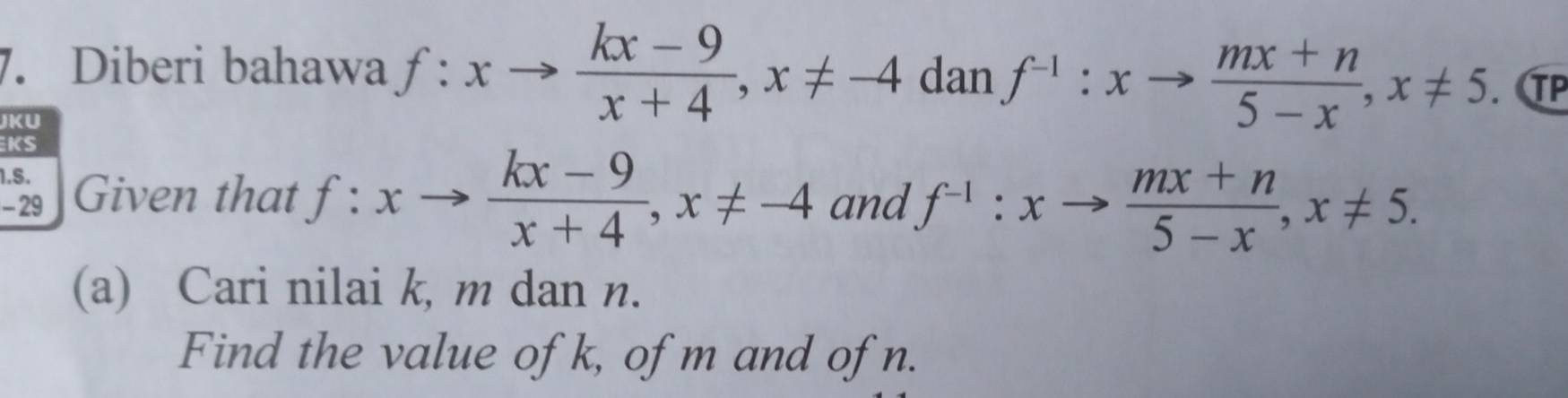 Diberi bahawa f:xto  (kx-9)/x+4 , x!= -4 dan f^(-1):xto  (mx+n)/5-x , x!= 5. TP 
JK U 
KS 
1.5. 
29 Given that f:xto  (kx-9)/x+4 , x!= -4 and f^(-1):xto  (mx+n)/5-x , x!= 5. 
(a) Cari nilai k, m dan n. 
Find the value of k, of m and ofn.