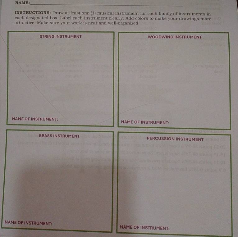 NAME: 
_ 
INSTRUCTIONS: Draw at least one (1) musical instrument for each family of instruments in 
each designated box. Label each instrument clearly. Add colors to make your drawings more 
attractive. Make sure your work is neat and well-organized. 
STRING INSTRUMENT WOODWIND INSTRUMENT 
NAME OF INSTRUMENT: NAME OF INSTRUMENT: 
BRASS INSTRUMENT PERCUSSION INSTRUMENT 
NAME OF INSTRUMENT: NAME OF INSTRUMENT: