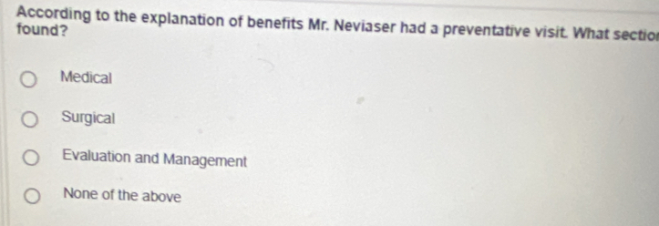 According to the explanation of benefits Mr. Neviaser had a preventative visit. What sectio
found?
Medical
Surgical
Evaluation and Management
None of the above