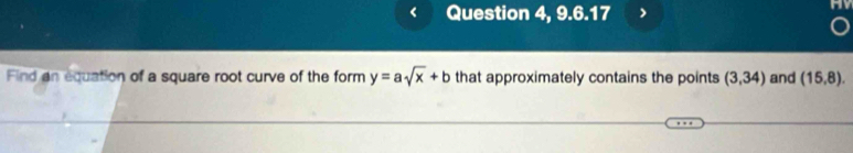 Question 4, 9.6.17 
Find an equation of a square root curve of the form y=asqrt(x)+b that approximately contains the points (3,34) and (15,8).