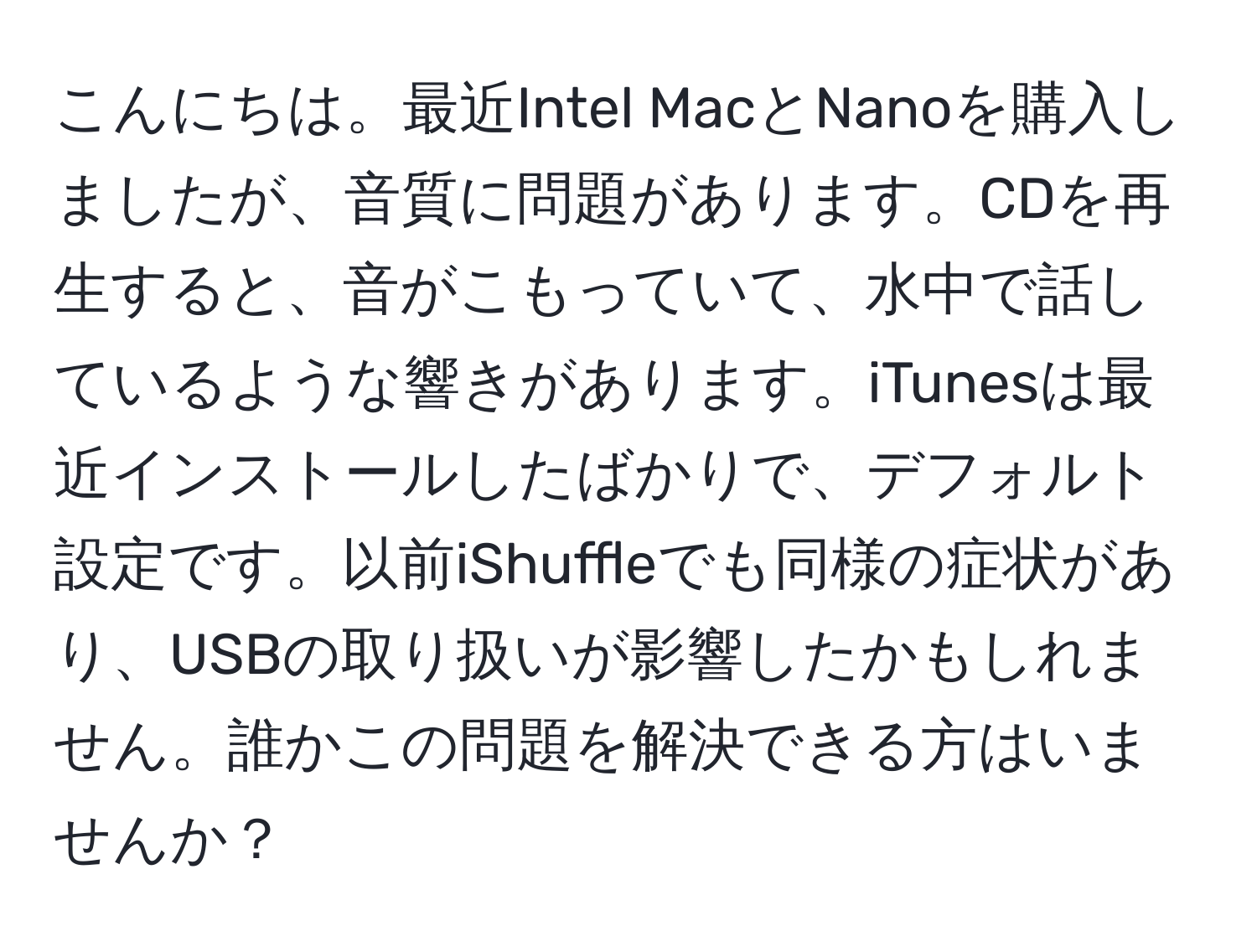 こんにちは。最近Intel MacとNanoを購入しましたが、音質に問題があります。CDを再生すると、音がこもっていて、水中で話しているような響きがあります。iTunesは最近インストールしたばかりで、デフォルト設定です。以前iShuffleでも同様の症状があり、USBの取り扱いが影響したかもしれません。誰かこの問題を解決できる方はいませんか？