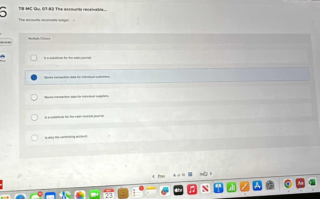 TB MC Qu. 07-82 The accounts receivable...
The accounts receivable ledger: 、
Multiple Choice
00:22:59
Is a substitute for the sales journal.
Stores transaction data for individual customers.
Stores transaction data for individual suppliers.
Is a substitute for the cash receipts journal.
Is also the controlling account.
< Prev 6 of  10
x
Aa
sitv
23