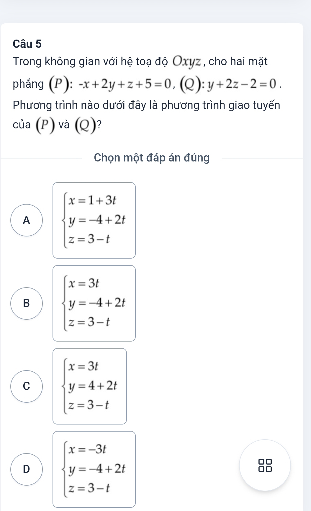 Trong không gian với hệ toạ độ Oxyz , cho hai mặt
phẳng (P): -x+2y+z+5=0, (Q): y+2z-2=0. 
Phương trình nào dưới đây là phương trình giao tuyến
của (P) và (Q) ?
Chọn một đáp án đúng
A beginarrayl x=1+3t y=-4+2t z=3-tendarray.
B beginarrayl x=3t y=-4+2t z=3-tendarray.
C beginarrayl x=3t y=4+2t z=3-tendarray.
D beginarrayl x=-3t y=-4+2t z=3-tendarray.