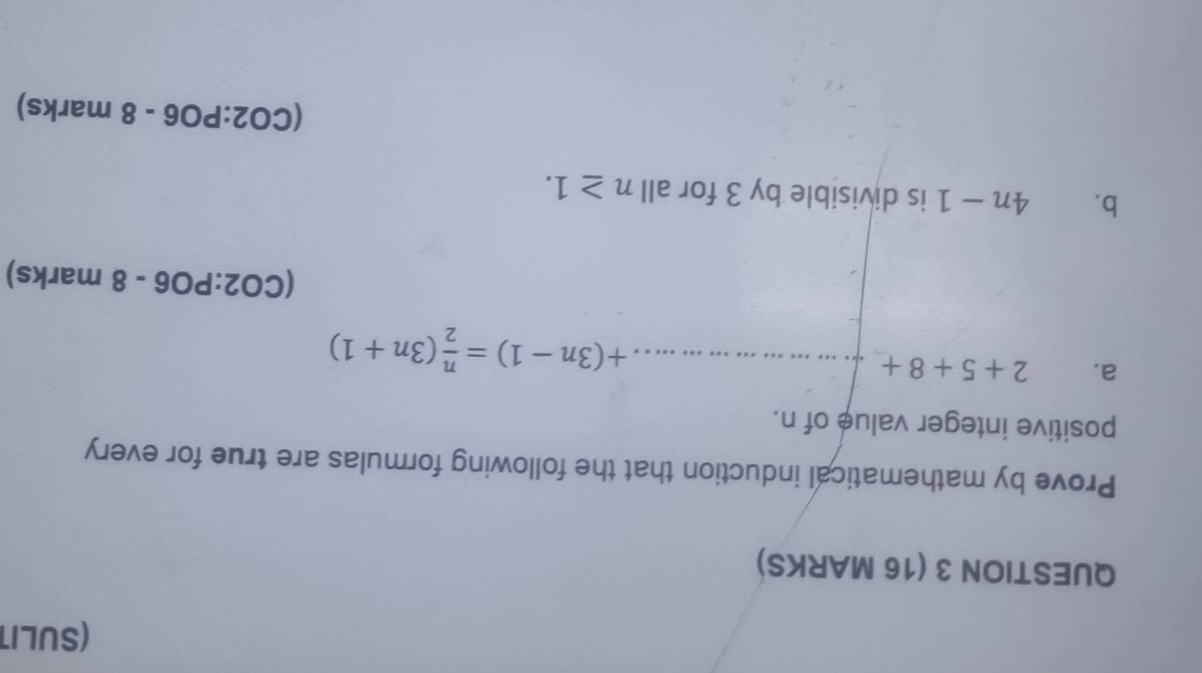 (SULIT 
QUESTION 3 (16 MARKS) 
Prove by mathematical induction that the following formulas are true for every 
positive integer value of n. 
a. 2+5+8+
+(3n-1)= n/2 (3n+1)
(CO2:PO6-8 marks) 
b. 4n-1 is divisible by 3 for all n≥ 1.
(CO2:PO6-8 marks