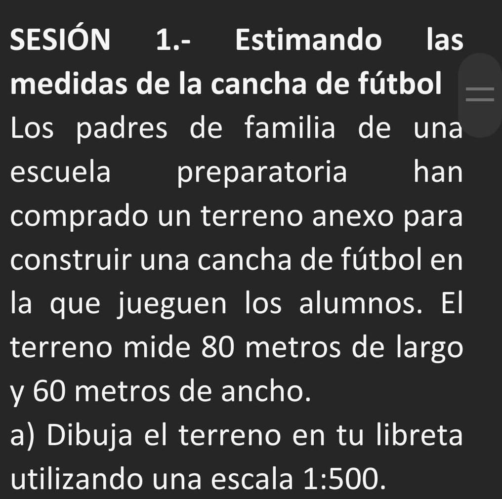 SESIÓN 1.- Estimando las 
medidas de la cancha de fútbol 
Los padres de familia de una 
escuela preparatoria han 
comprado un terreno anexo para 
construir una cancha de fútbol en 
la que jueguen los alumnos. El 
terreno mide 80 metros de largo 
y 60 metros de ancho. 
a) Dibuja el terreno en tu libreta 
utilizando una escala 1:500.