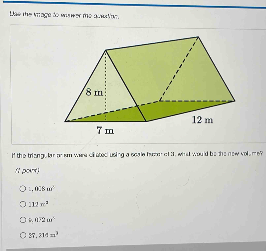 Use the image to answer the question.
If the triangular prism were dilated using a scale factor of 3, what would be the new volume?
(1 point)
1,008m^3
112m^3
9,072m^3
27,216m^3