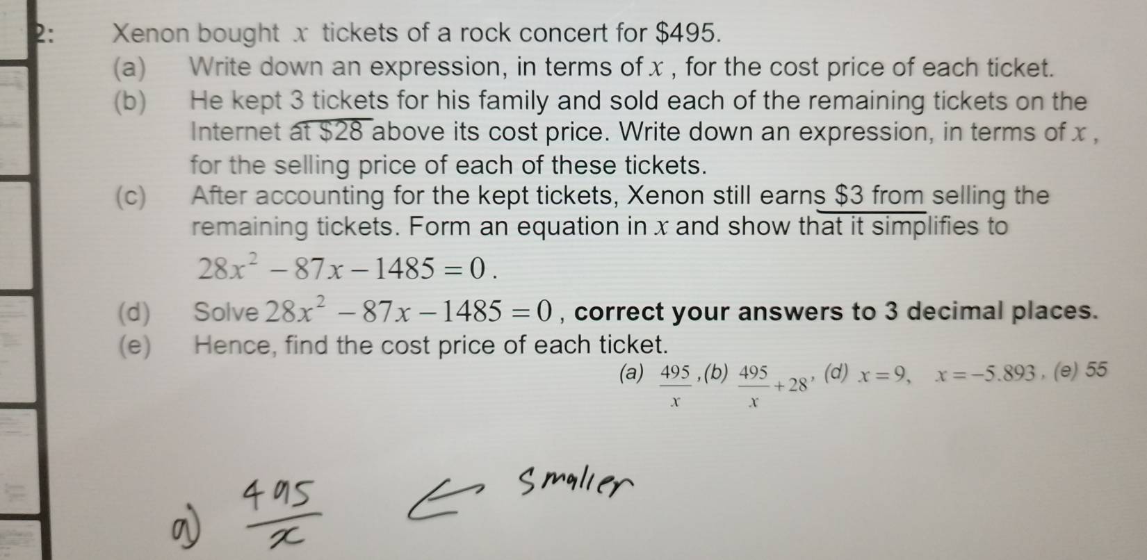 2: Xenon bought x tickets of a rock concert for $495. 
(a) Write down an expression, in terms of x , for the cost price of each ticket. 
(b) He kept 3 tickets for his family and sold each of the remaining tickets on the 
Internet at $28 above its cost price. Write down an expression, in terms of x , 
for the selling price of each of these tickets. 
(c) After accounting for the kept tickets, Xenon still earns $3 from selling the 
remaining tickets. Form an equation in x and show that it simplifies to
28x^2-87x-1485=0. 
(d) Solve 28x^2-87x-1485=0 , correct your answers to 3 decimal places. 
(e) Hence, find the cost price of each ticket. 
(a)  495/x  , (b)  495/x +28 , (d) x=9, x=-5.893 , (e) 55